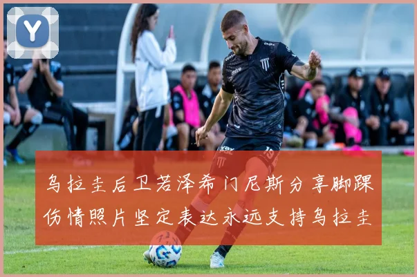 乌拉圭后卫若泽希门尼斯分享脚踝伤情照片坚定表达永远支持乌拉圭