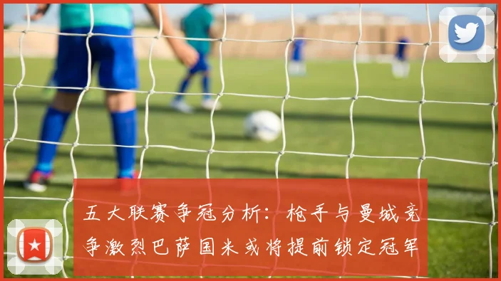 五大联赛争冠分析：枪手与曼城竞争激烈巴萨国米或将提前锁定冠军