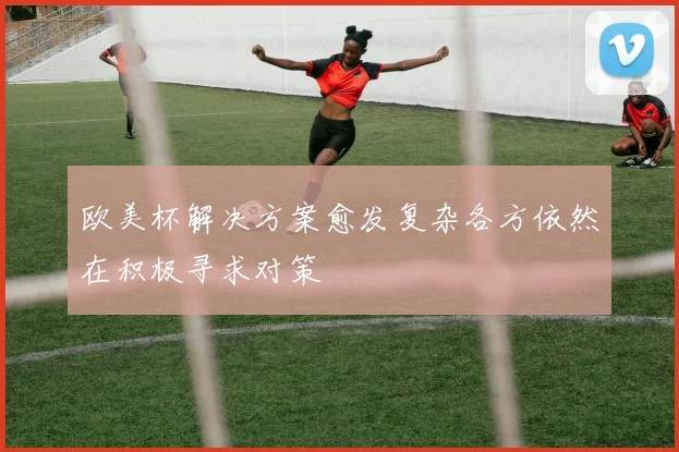 欧美杯解决方案愈发复杂各方依然在积极寻求对策