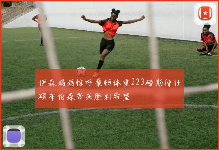 伊森妈妈惊呼桑顿体重223磅期待壮硕布伦森带来胜利希望