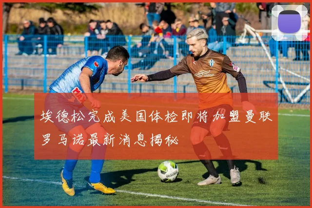 埃德松完成美国体检即将加盟曼联罗马诺最新消息揭秘