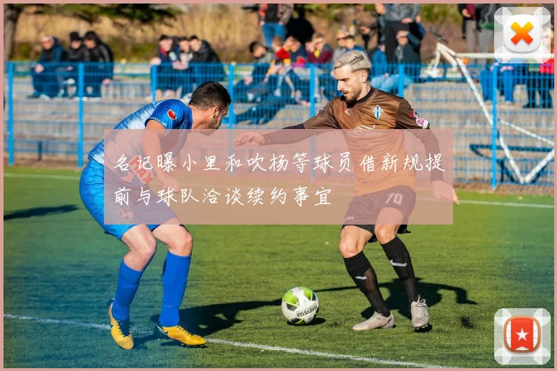 名记曝小里和吹杨等球员借新规提前与球队洽谈续约事宜