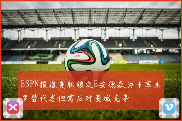 ESPN报道曼联锁定E安德森为卡塞米罗替代者但需应对曼城竞争
