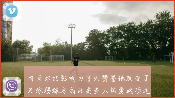 内马尔的影响力亨利赞誉他改变了足球踢球方式让更多人热爱这项运动