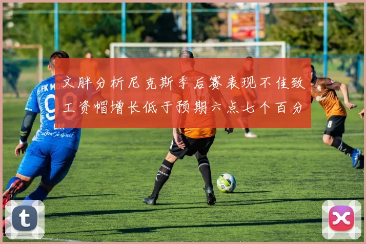 文胖分析尼克斯季后赛表现不佳致工资帽增长低于预期六点七个百分点