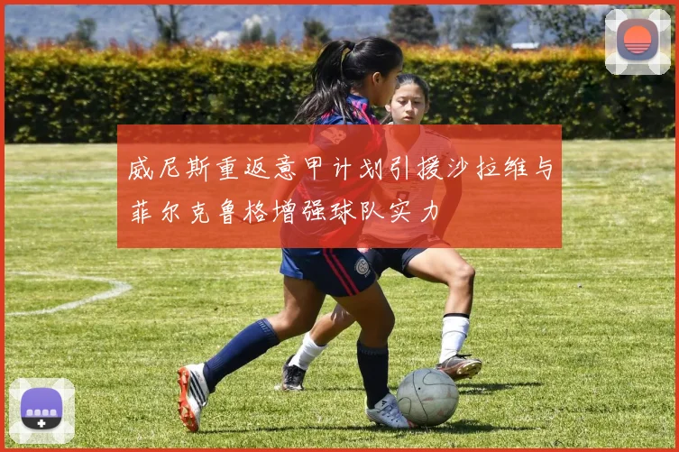 威尼斯重返意甲计划引援沙拉维与菲尔克鲁格增强球队实力