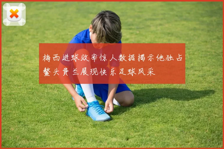 梅西进球效率惊人数据揭示他独占鳌头费兰展现快乐足球风采