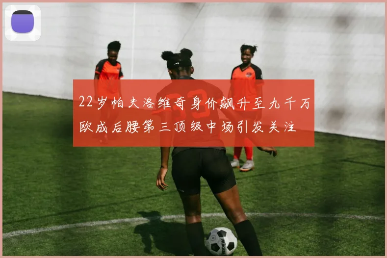 22岁帕夫洛维奇身价飙升至九千万欧成后腰第三顶级中场引发关注