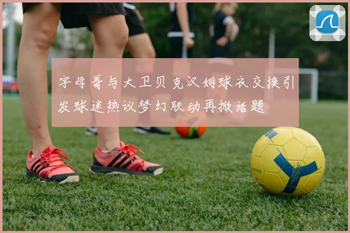 字母哥与大卫贝克汉姆球衣交换引发球迷热议梦幻联动再掀话题