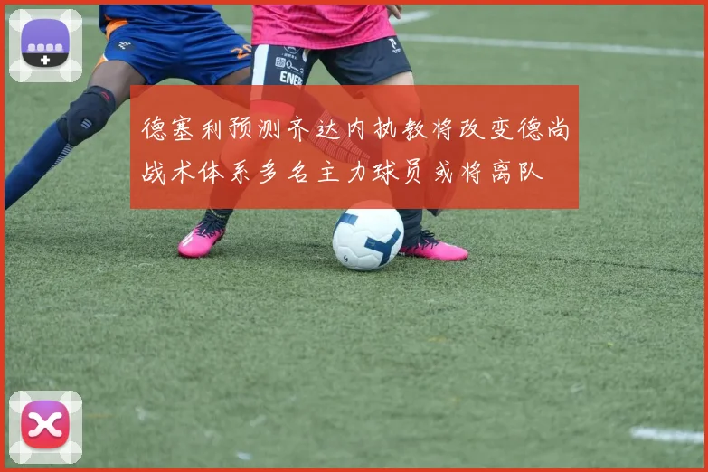 德塞利预测齐达内执教将改变德尚战术体系多名主力球员或将离队