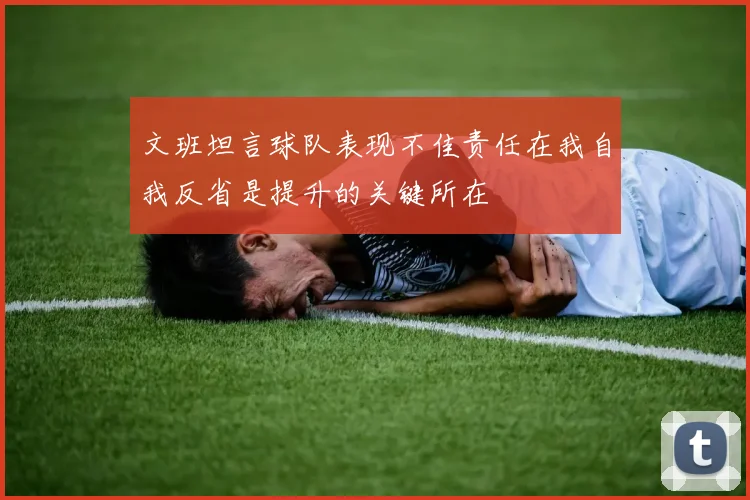 文班坦言球队表现不佳责任在我自我反省是提升的关键所在