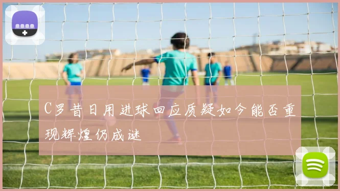 C罗昔日用进球回应质疑如今能否重现辉煌仍成谜
