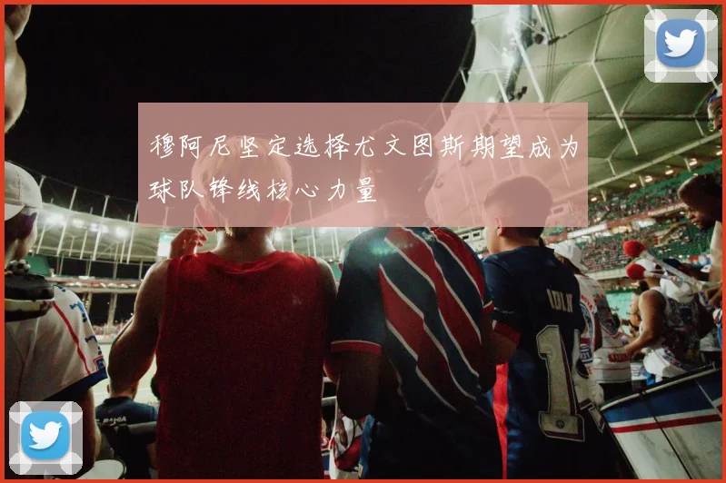 穆阿尼坚定选择尤文图斯期望成为球队锋线核心力量