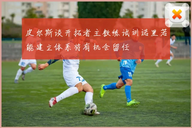 皮尔斯谈开拓者主教练试训诺里若能建立体系将有机会留任
