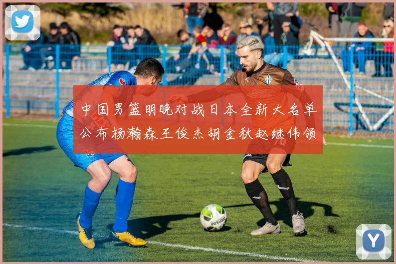 中国男篮明晚对战日本全新大名单公布杨瀚森王俊杰胡金秋赵继伟领衔出战