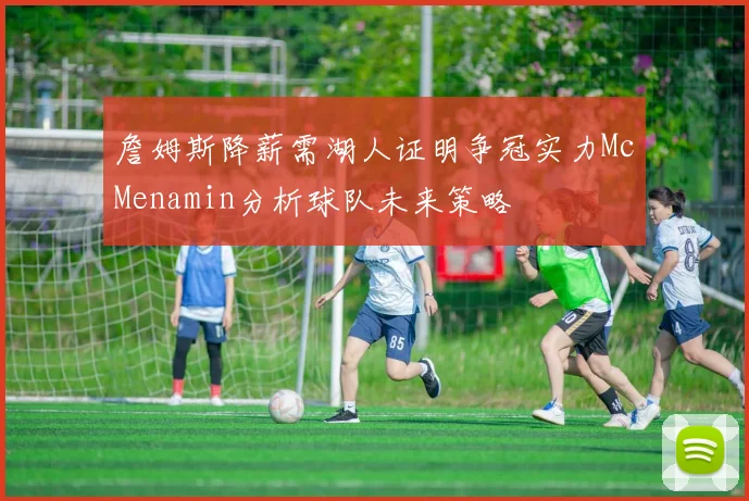 詹姆斯降薪需湖人证明争冠实力McMenamin分析球队未来策略