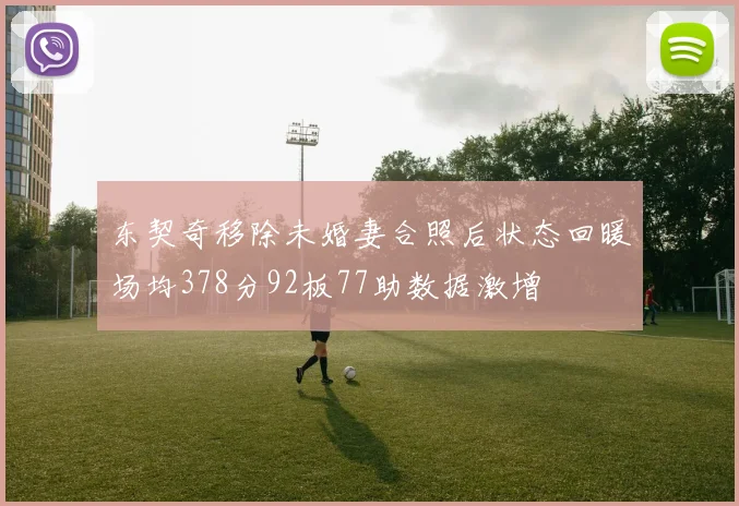 东契奇移除未婚妻合照后状态回暖场均378分92板77助数据激增