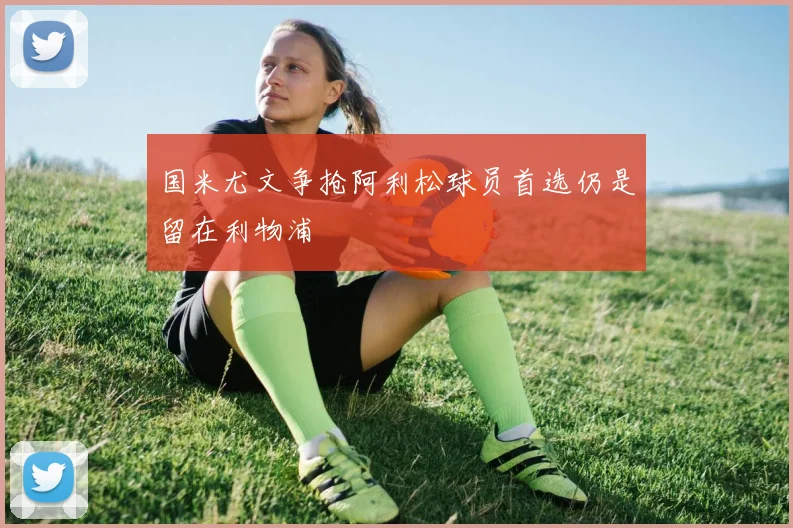 国米尤文争抢阿利松球员首选仍是留在利物浦