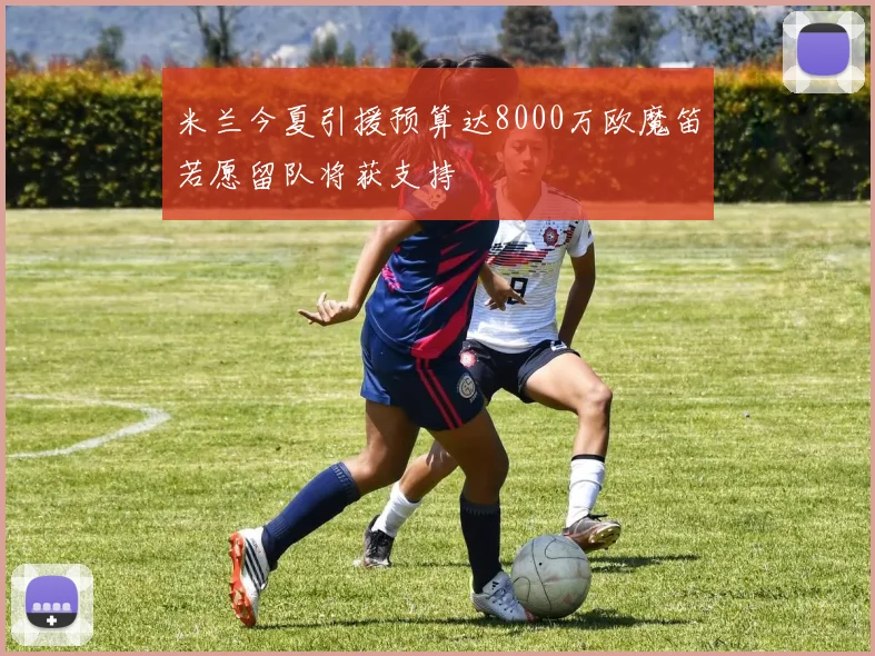 米兰今夏引援预算达8000万欧魔笛若愿留队将获支持