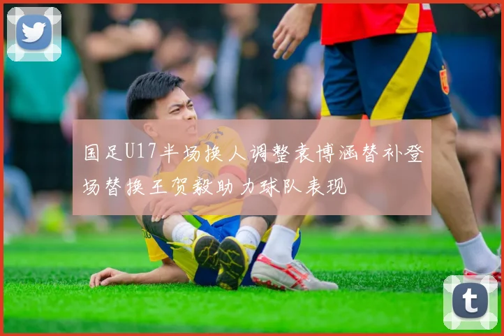 国足U17半场换人调整袁博涵替补登场替换王贺毅助力球队表现