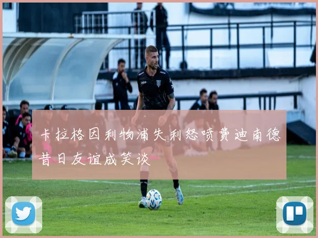 卡拉格因利物浦失利怒喷费迪南德昔日友谊成笑谈