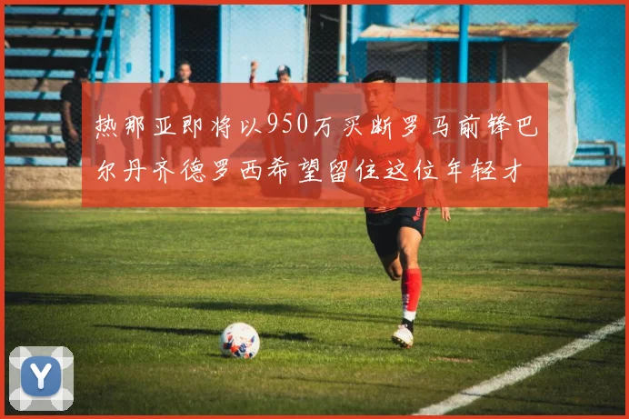 热那亚即将以950万买断罗马前锋巴尔丹齐德罗西希望留住这位年轻才俊