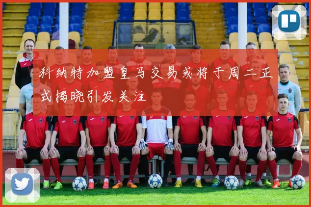 科纳特加盟皇马交易或将于周二正式揭晓引发关注