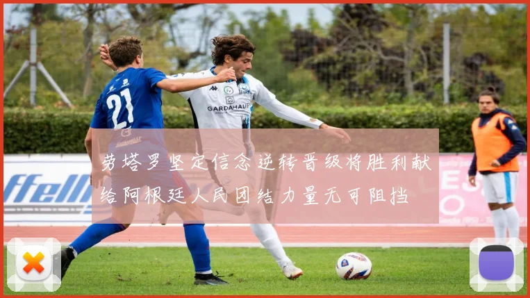 劳塔罗坚定信念逆转晋级将胜利献给阿根廷人民团结力量无可阻挡