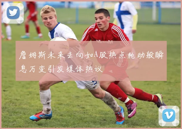 詹姆斯未来去向如A股热点轮动般瞬息万变引发媒体热议