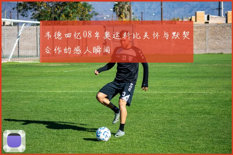 韦德回忆08年奥运科比关怀与默契合作的感人瞬间