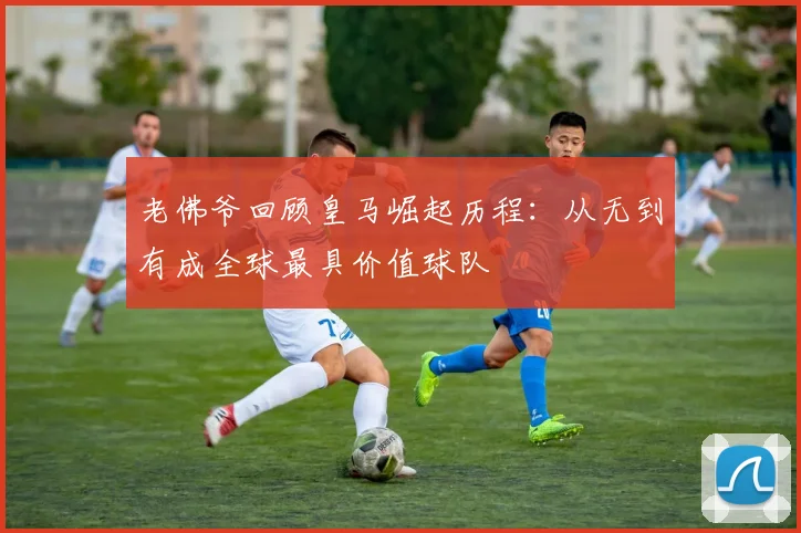 老佛爷回顾皇马崛起历程：从无到有成全球最具价值球队