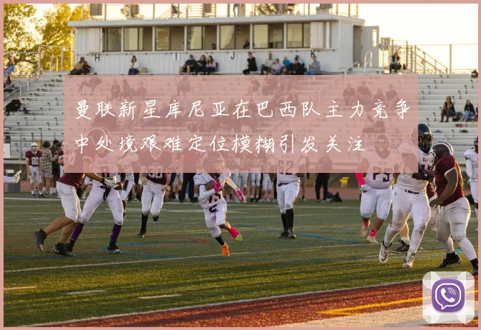 曼联新星库尼亚在巴西队主力竞争中处境艰难定位模糊引发关注