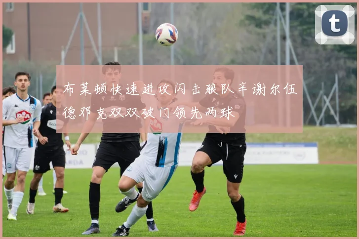 布莱顿快速进攻闪击狼队辛谢尔伍德邓克双双破门领先两球