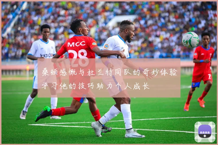 桑顿感慨与杜兰特同队的奇妙体验学习他的技巧助力个人成长