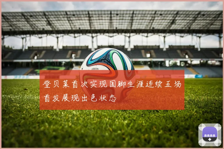 登贝莱首次实现国脚生涯连续五场首发展现出色状态