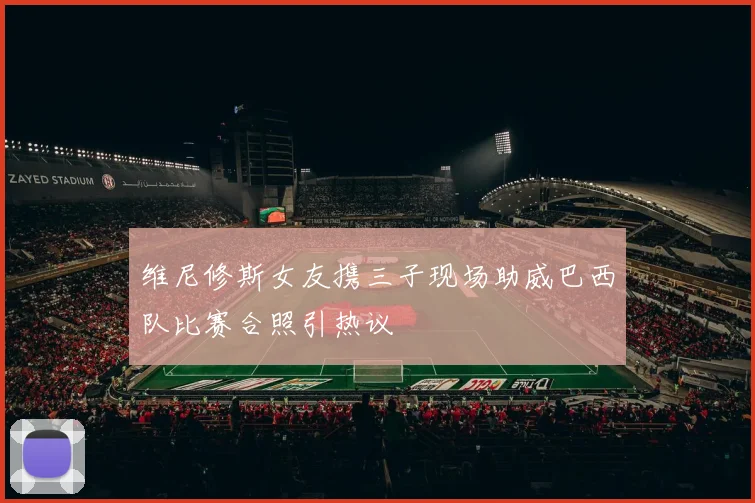 维尼修斯女友携三子现场助威巴西队比赛合照引热议