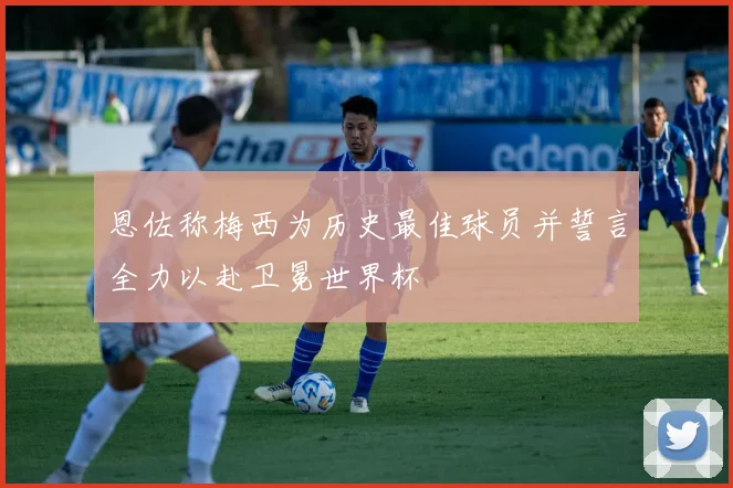 恩佐称梅西为历史最佳球员并誓言全力以赴卫冕世界杯