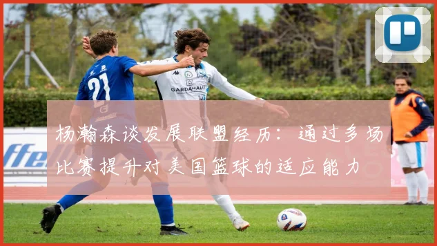 杨瀚森谈发展联盟经历：通过多场比赛提升对美国篮球的适应能力