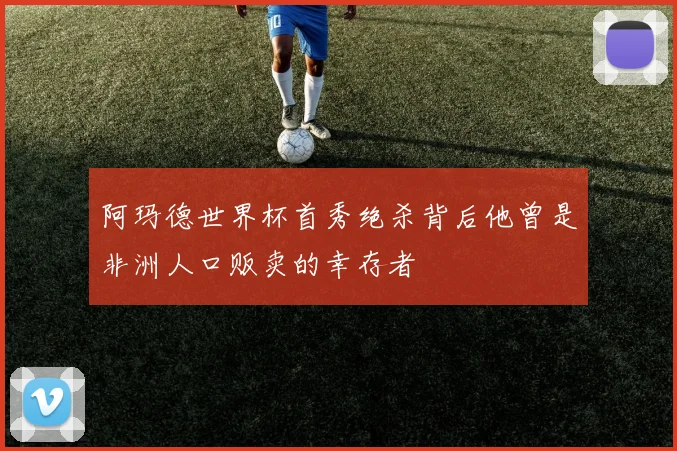 阿玛德世界杯首秀绝杀背后他曾是非洲人口贩卖的幸存者