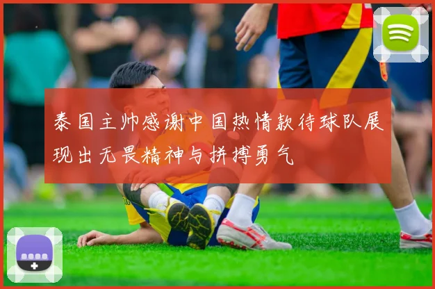 泰国主帅感谢中国热情款待球队展现出无畏精神与拼搏勇气