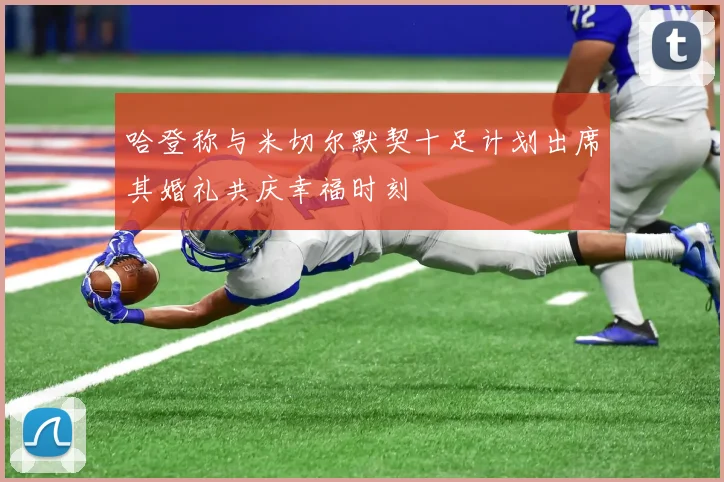 哈登称与米切尔默契十足计划出席其婚礼共庆幸福时刻