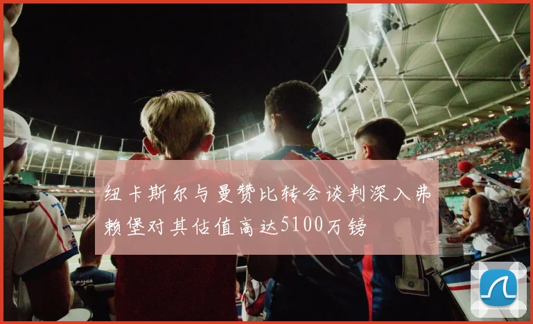 纽卡斯尔与曼赞比转会谈判深入弗赖堡对其估值高达5100万镑