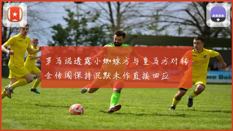 罗马诺透露小蜘蛛方与皇马方对转会传闻保持沉默未作直接回应