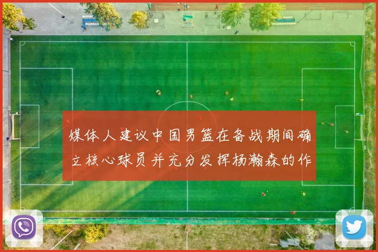 媒体人建议中国男篮在备战期间确立核心球员并充分发挥杨瀚森的作用