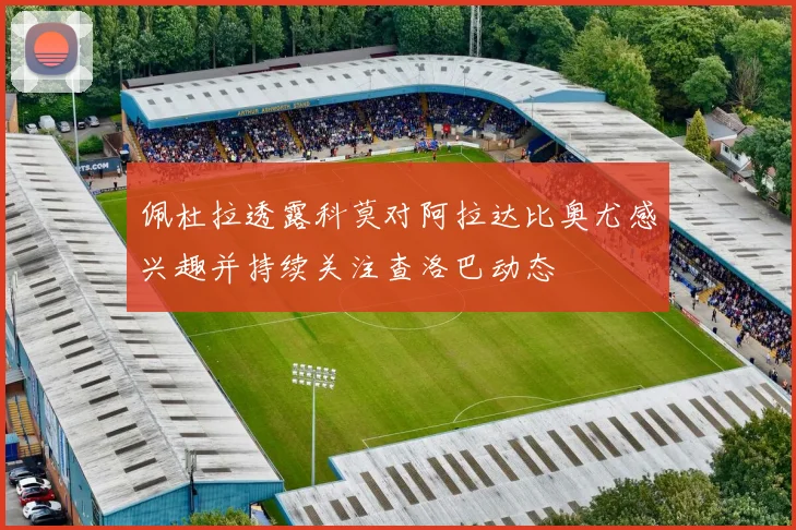 佩杜拉透露科莫对阿拉达比奥尤感兴趣并持续关注查洛巴动态