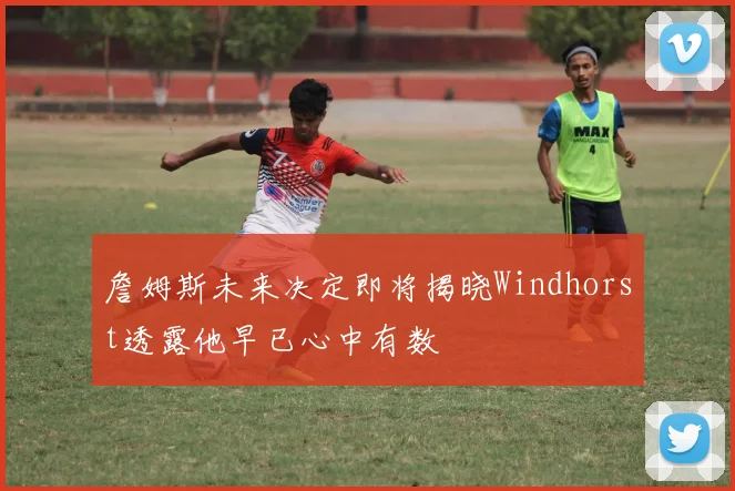 詹姆斯未来决定即将揭晓Windhorst透露他早已心中有数