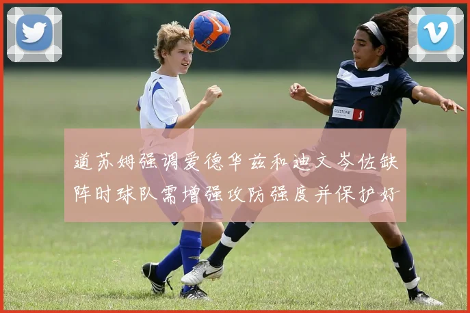 道苏姆强调爱德华兹和迪文岑佐缺阵时球队需增强攻防强度并保护好球权