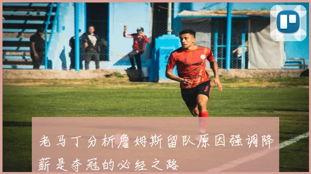 老马丁分析詹姆斯留队原因强调降薪是夺冠的必经之路