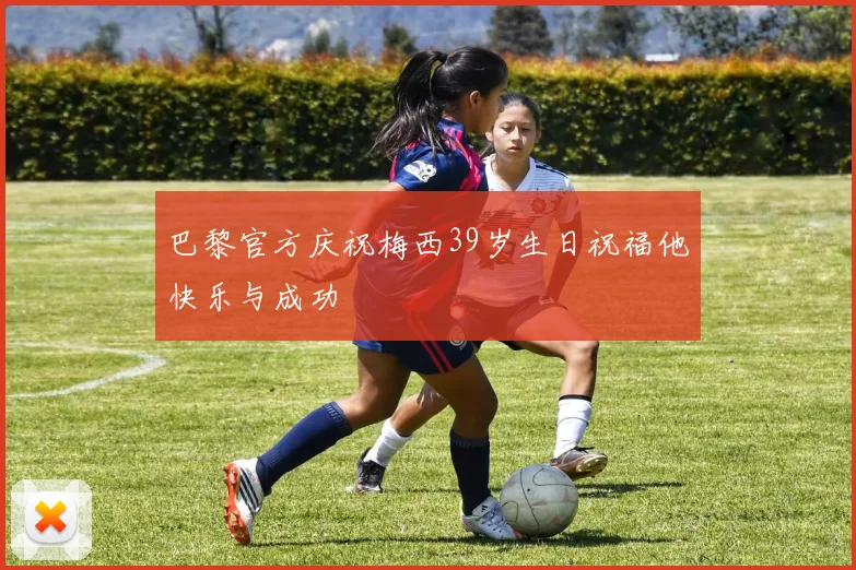 巴黎官方庆祝梅西39岁生日祝福他快乐与成功
