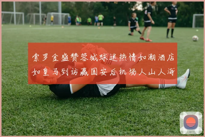 索罗金盛赞蓉城球迷热情如潮酒店如皇马到访赢国安后机场人山人海
